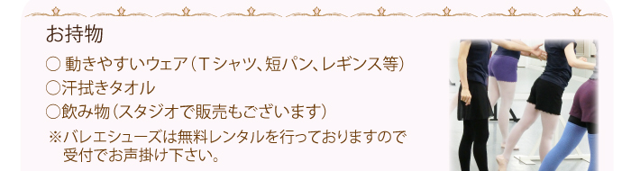 お持物は、動きやすいウェア（Ｔシャツ、短パン、レギンス等）、汗拭きタオル、飲み物（スタジオで販売もございます）バレエシューズは無料レンタルを行っておりますので受付でお声掛け下さい。
