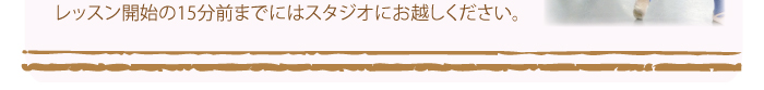 レッスン開始の15分前までにはスタジオにお越しください。